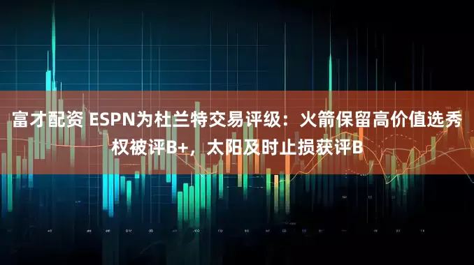 富才配资 ESPN为杜兰特交易评级：火箭保留高价值选秀权被评B+，太阳及时止损获评B