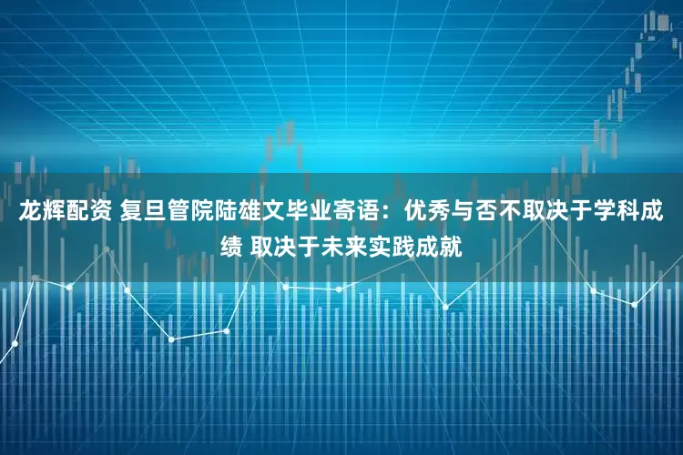 龙辉配资 复旦管院陆雄文毕业寄语：优秀与否不取决于学科成绩 取决于未来实践成就