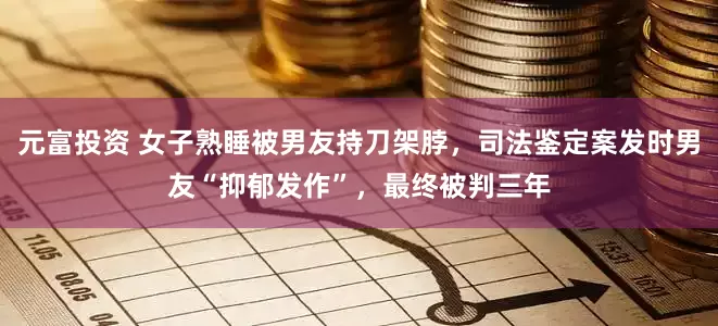 元富投资 女子熟睡被男友持刀架脖，司法鉴定案发时男友“抑郁发作”，最终被判三年