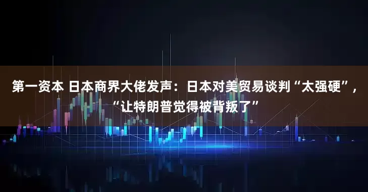 第一资本 日本商界大佬发声：日本对美贸易谈判“太强硬”，“让特朗普觉得被背叛了”