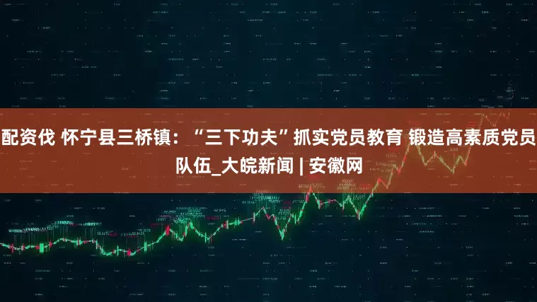 配资伐 怀宁县三桥镇：“三下功夫”抓实党员教育 锻造高素质党员队伍_大皖新闻 | 安徽网