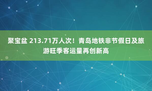 聚宝盆 213.71万人次！青岛地铁非节假日及旅游旺季客运量再创新高