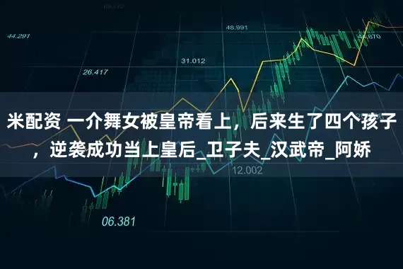 米配资 一介舞女被皇帝看上，后来生了四个孩子，逆袭成功当上皇后_卫子夫_汉武帝_阿娇