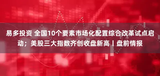 易多投资 全国10个要素市场化配置综合改革试点启动；美股三大指数齐创收盘新高丨盘前情报