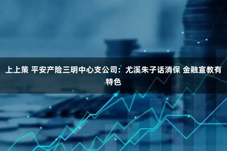 上上策 平安产险三明中心支公司：尤溪朱子话消保 金融宣教有特色