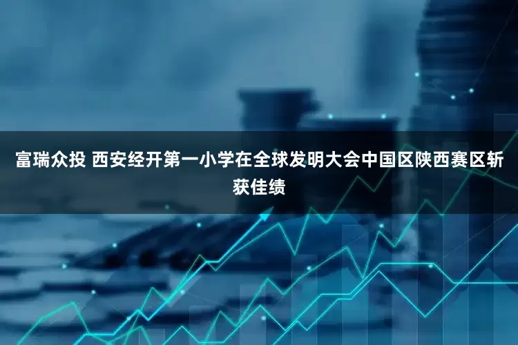 富瑞众投 西安经开第一小学在全球发明大会中国区陕西赛区斩获佳绩