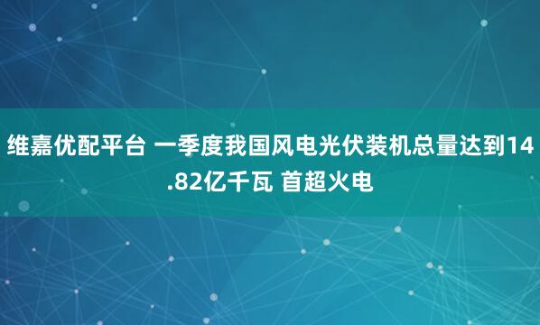 维嘉优配平台 一季度我国风电光伏装机总量达到14.82亿千瓦 首超火电