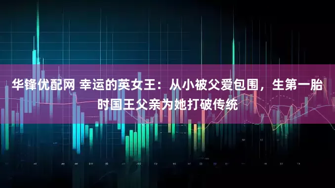 华锋优配网 幸运的英女王：从小被父爱包围，生第一胎时国王父亲为她打破传统