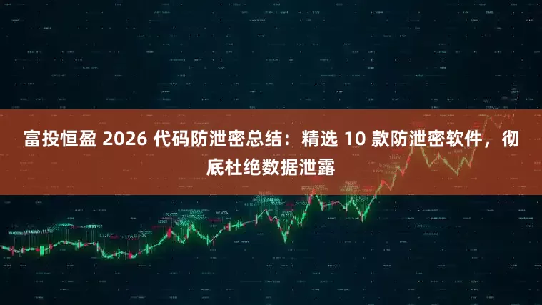 富投恒盈 2026 代码防泄密总结：精选 10 款防泄密软件，彻底杜绝数据泄露