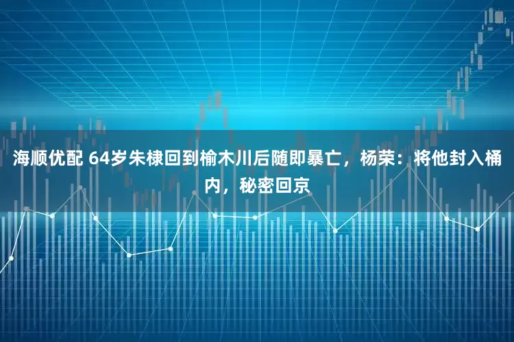 海顺优配 64岁朱棣回到榆木川后随即暴亡，杨荣：将他封入桶内，秘密回京