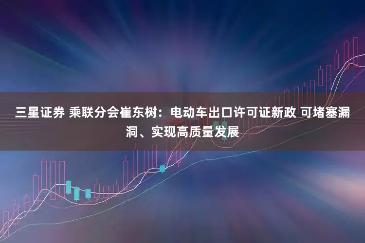 三星证券 乘联分会崔东树：电动车出口许可证新政 可堵塞漏洞、实现高质量发展